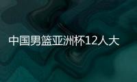 中国男篮亚洲杯12人大名单曝光，辽宁队全淘汰，广东最多成赢家