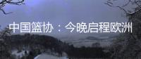 中国篮协：今晚启程欧洲拉练 将打4场热身赛 王浩然成唯一被裁球员