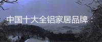 中国十大全铝家居品牌�：卓越品牌	，匠心铸魂