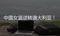 中国女篮逆转澳大利亚！热身赛5胜1负，韩旭8分8板+张子宇休战