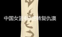 中国女篮4分逆转复仇澳大利亚	，巨大进步	：外线火力全开+防守强悍
