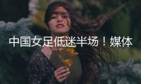 中国女足低迷半场！媒体人集体开炮：踢得什么玩意
，主帅混日子