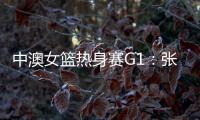 中澳女篮热身赛G1�：张子宇轮休黄思静等也缺席 韩旭领衔12人名单