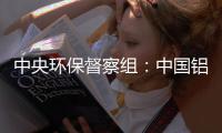 中央环保督察组�：中国铝业集团环境风险防控不力