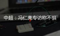 中超：冯仁亮专访称不惧和恒大郜林穆里奇竞争