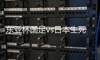 东亚杯国足vs日本生死战有变，久帅变阵�，央视直播，1