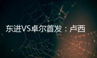 东进VS卓尔首发�：卢西PK维森特 忻峰梅方齐首发