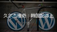 久尔杰维奇�：韩国配得上取胜；吾米提江打左后卫是因为球队伤病多