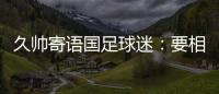 久帅寄语国足球迷：要相信中国队
，无论高兴与否球迷一直都在
