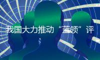 我国大力推动“蓝领”评职称、涨待遇