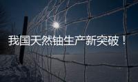 我国天然铀生产新突破！“国铀一号”成功生产下线“第一桶铀”