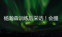 杨瀚森训练后采访�！会提速变风格
，暗示CBA动作脏
，喊话夏季联赛