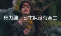 杨力维：日本队没有全主力&澳大利亚有保留 亚洲杯要做足困难准备