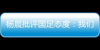 杨晨批评国足态度
：我们队员穿的白的，裤衩脏没脏 看韩国队多拼