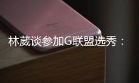 林葳谈参加G联盟选秀：无论充满多少未知 还是会义无反顾走下去