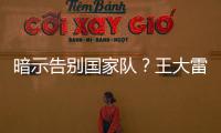 暗示告别国家队？王大雷社媒发文：拜拜