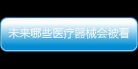 未来哪些医疗器械会被看好，抓住机遇才能壮大企业
