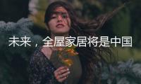 未来
，全屋家居将是中国消费市场的主流