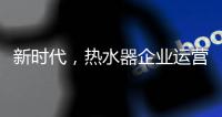 新时代，热水器企业运营走向精细化