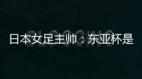 日本女足主帅�：东亚杯是吸纳新人才的良机；期待与中国队交手