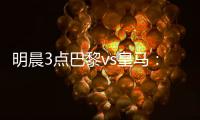 明晨3点巴黎vs皇马
：新老欧冠之王对决！姆巴佩对旧主能否破门？
