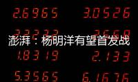 澎湃
：杨明洋有望首发战巴林，锋线两人消耗大可能会有调整