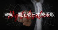 津媒：国足战日本或采取5后卫阵型；需打出精气神改善舆论环境