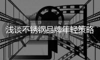 浅谈不锈钢品牌年轻策略，挖掘永恒青春的真谛