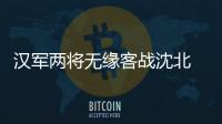 汉军两将无缘客战沈北 主帅：已经找到应对办法