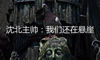 沈北主帅：我们还在悬崖边 主场拿分客场尽全力