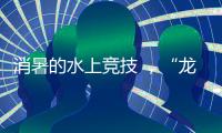 消暑的水上竞技 ，“龙超”比“苏超”更适合夏天