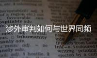 涉外审判如何与世界同频？ 首部涉外司法专题片续集发布