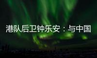 港队后卫钟乐安�：与中国队的比赛像“德比”，大家充满期待