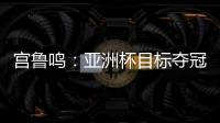 宫鲁鸣：亚洲杯目标夺冠 必须要想办法击败澳大利亚和日本