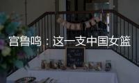 宫鲁鸣：这一支中国女篮没有新的“赵继伟”新的“姚明”倒是有了