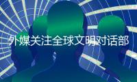 外媒关注全球文明对话部长级会议
：共商文明互鉴之道