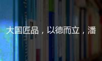 大国匠品，以德而立，潘小东的初心与德立的匠心精神