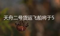 天舟二号货运飞船将于5月20日凌晨发射