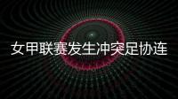 女甲联赛发生冲突足协连开7张罚单！处罚双方球队球员官员