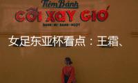 女足东亚杯看点：王霜�、张琳艳两大核心回归	
，新人带来活力与速度