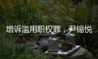 增诉滥用职权罪，尹锡悦遭韩国检方追加起诉