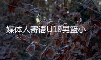媒体人寄语U19男篮小将：别只盯着CBA
，有机会多走出去看看