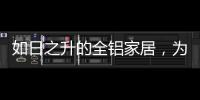 如日之升的全铝家居，为何能屡屡打败传统的木质家具!