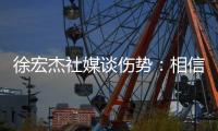 徐宏杰社媒谈伤势：相信对方也不是故意的，我回来时会更加强大