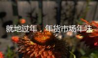 就地过年

，年货市场年味咋样？——新华社记者为你打前站