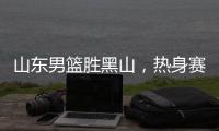 山东男篮胜黑山
，热身赛三连胜，4人得分上双，6名年轻人得到机会