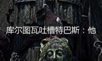 库尔图瓦吐槽特巴斯：他非常喜欢出风头�，我没见过其他主席这样