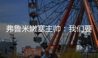 弗鲁米嫩塞主帅：我们要创造历史；切尔西在进攻端非常强大