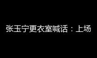 张玉宁更衣室喊话
�：上场了就去为身边每个队友负责，大胆展示自己