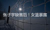 张子宇缺赛后！女篮暴露真实水平�	，宫鲁鸣应及时放弃这位巨人